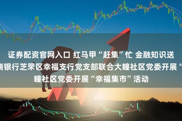 证券配资官网入口 红马甲“赶集”忙 金融知识送身旁——烟台农商银行芝罘区幸福支行党支部联合大疃社区党委开展“幸福集市”活动