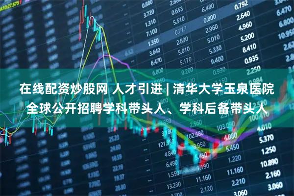 在线配资炒股网 人才引进 | 清华大学玉泉医院全球公开招聘学科带头人、学科后备带头人