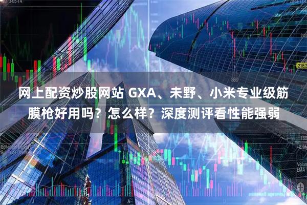 网上配资炒股网站 GXA、未野、小米专业级筋膜枪好用吗？怎么样？深度测评看性能强弱