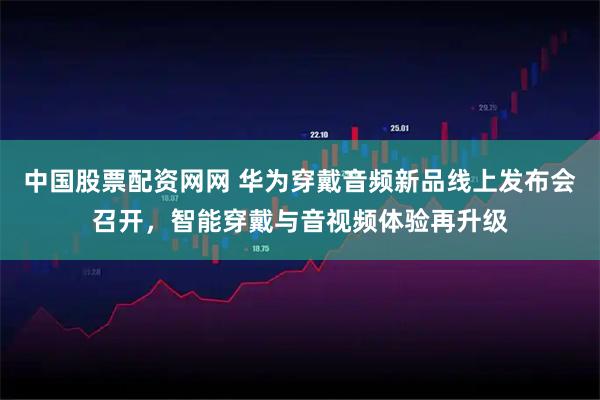 中国股票配资网网 华为穿戴音频新品线上发布会召开，智能穿戴与音视频体验再升级