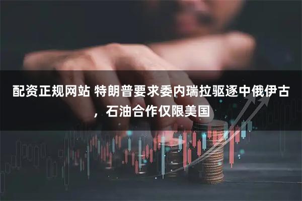 配资正规网站 特朗普要求委内瑞拉驱逐中俄伊古，石油合作仅限美国