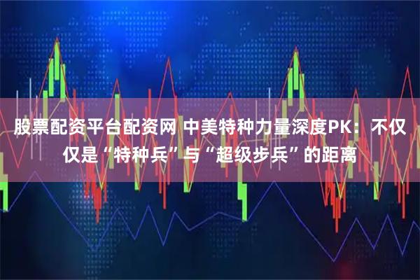 股票配资平台配资网 中美特种力量深度PK：不仅仅是“特种兵”与“超级步兵”的距离