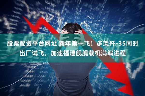 股票配资平台网址 新年第一飞！多架歼-35同时出厂试飞，加速福建舰舰载机满编进程